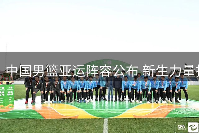 中国男篮亚运阵容公布 新生力量担纲主力挑战金牌